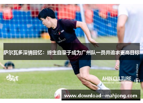 萨尔瓦多深情回忆：终生自豪于成为广州队一员并追求更高目标