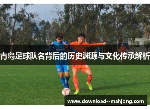 青岛足球队名背后的历史渊源与文化传承解析