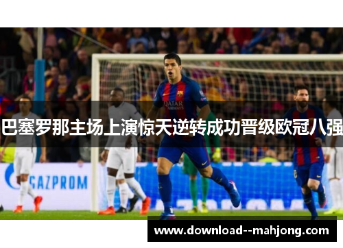 巴塞罗那主场上演惊天逆转成功晋级欧冠八强