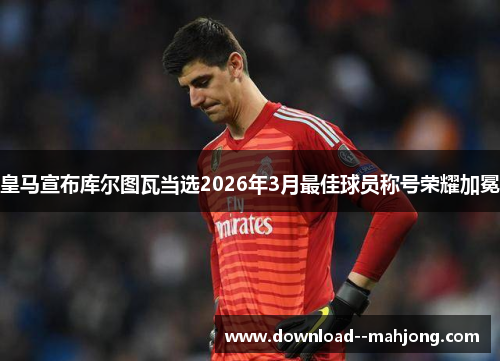 皇马宣布库尔图瓦当选2026年3月最佳球员称号荣耀加冕