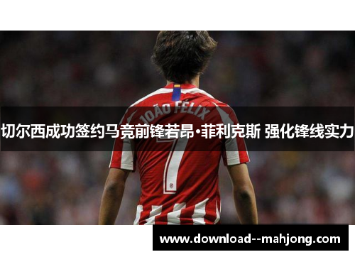 切尔西成功签约马竞前锋若昂·菲利克斯 强化锋线实力