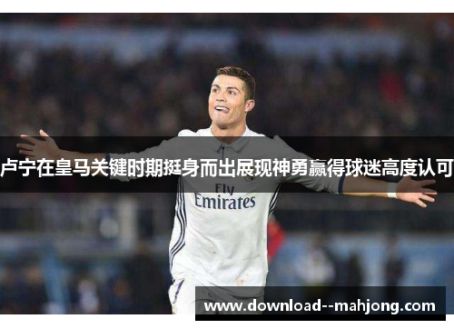 卢宁在皇马关键时期挺身而出展现神勇赢得球迷高度认可