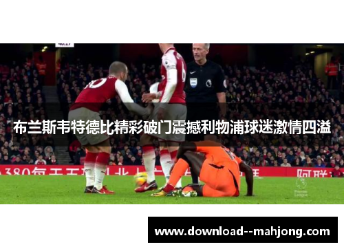 布兰斯韦特德比精彩破门震撼利物浦球迷激情四溢