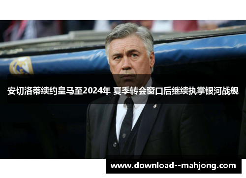 安切洛蒂续约皇马至2024年 夏季转会窗口后继续执掌银河战舰