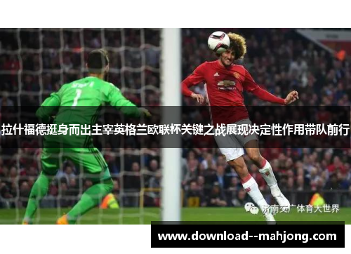 拉什福德挺身而出主宰英格兰欧联杯关键之战展现决定性作用带队前行