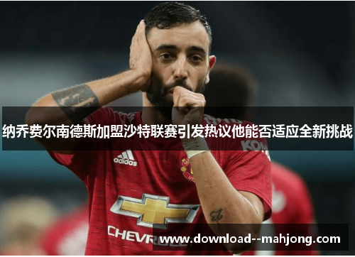 纳乔费尔南德斯加盟沙特联赛引发热议他能否适应全新挑战