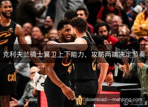 克利夫兰骑士翼卫上下能力,攻防两端决定节奏 克利夫兰骑士翼卫上下能力,攻防两端决定节奏